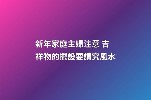 新年家庭主婦注意 吉祥物的擺設要講究風水